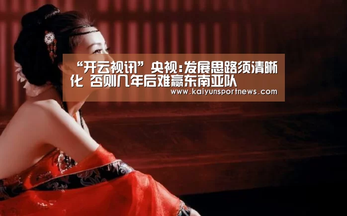 “开云视讯”央视:发展思路须清晰化 否则几年后难赢东南亚队(图1) 开云数据