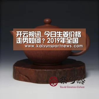 开云视讯_今日生姜价格走势如何?2019年全国最新生姜价格预测(图3) 开云品牌