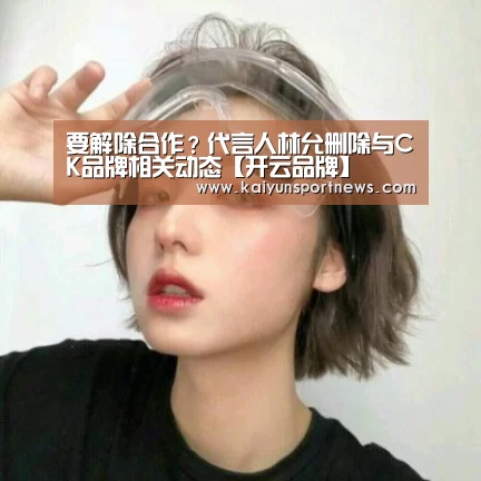要解除合作?代言人林允删除与CK品牌相关动态【开云品牌】(图2) 开云品牌