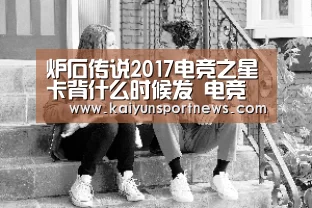 炉石传说2017电竞之星卡背什么时候发 电竞之星卡背何时到账“开云品牌”(图1) 开云视讯